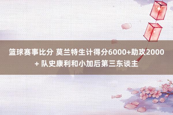 篮球赛事比分 莫兰特生计得分6000+助攻2000+ 队史康利和小加后第三东谈主