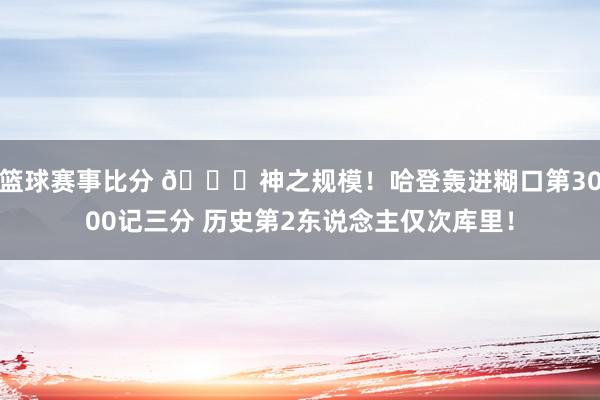 篮球赛事比分 😀神之规模！哈登轰进糊口第3000记三分 历史第2东说念主仅次库里！