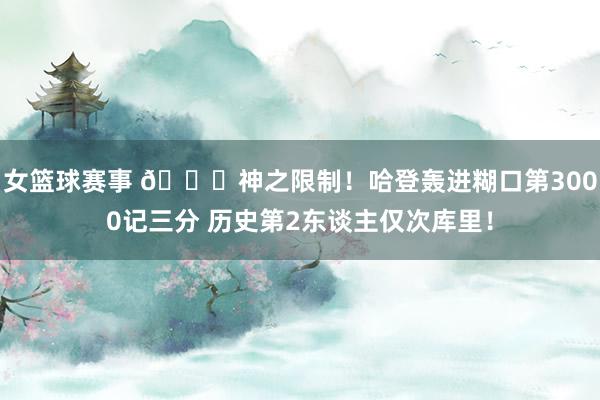 女篮球赛事 😀神之限制！哈登轰进糊口第3000记三分 历史第2东谈主仅次库里！