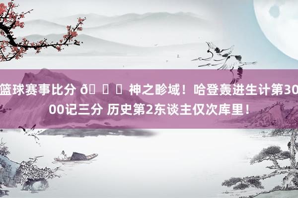 篮球赛事比分 😀神之畛域！哈登轰进生计第3000记三分 历史第2东谈主仅次库里！