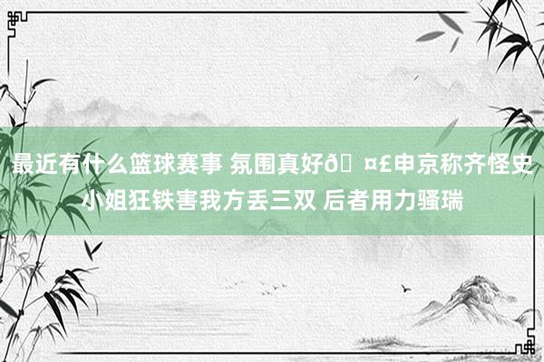 最近有什么篮球赛事 氛围真好🤣申京称齐怪史小姐狂铁害我方丢三双 后者用力骚瑞