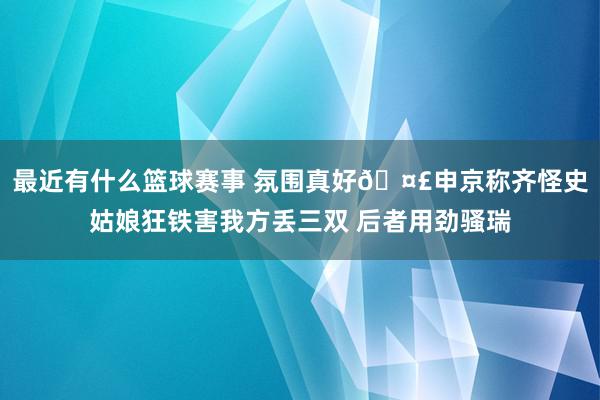 最近有什么篮球赛事 氛围真好🤣申京称齐怪史姑娘狂铁害我方丢三双 后者用劲骚瑞