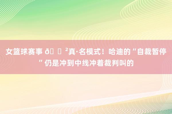 女篮球赛事 😲真·名模式！哈迪的“自裁暂停”仍是冲到中线冲着裁判叫的