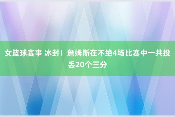 女篮球赛事 冰封！詹姆斯在不绝4场比赛中一共投丢20个三分