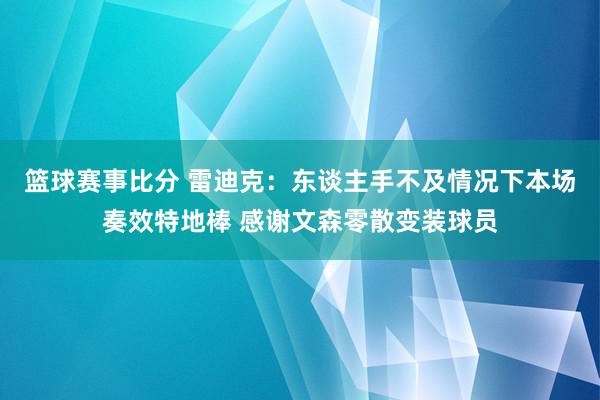 篮球赛事比分 雷迪克：东谈主手不及情况下本场奏效特地棒 感谢文森零散变装球员