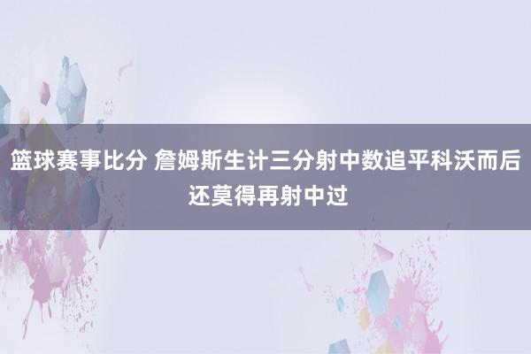 篮球赛事比分 詹姆斯生计三分射中数追平科沃而后 还莫得再射中过