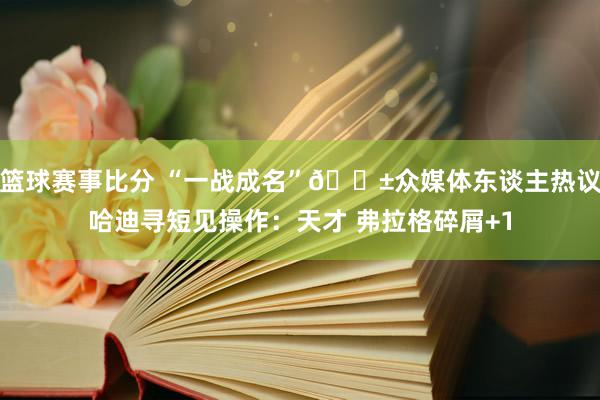 篮球赛事比分 “一战成名”😱众媒体东谈主热议哈迪寻短见操作：天才 弗拉格碎屑+1