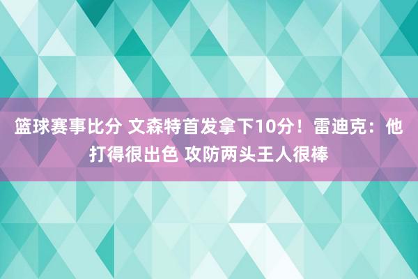 篮球赛事比分 文森特首发拿下10分！雷迪克：他打得很出色 攻防两头王人很棒