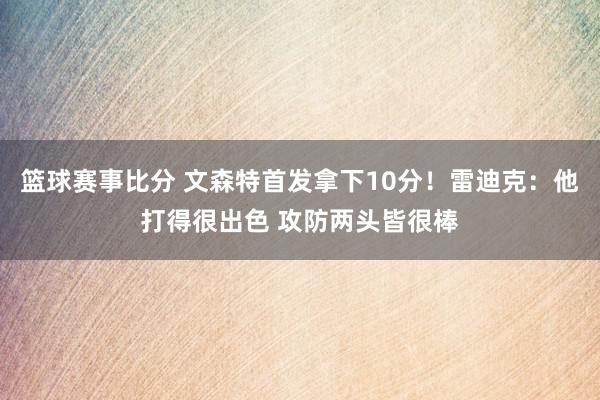 篮球赛事比分 文森特首发拿下10分！雷迪克：他打得很出色 攻防两头皆很棒