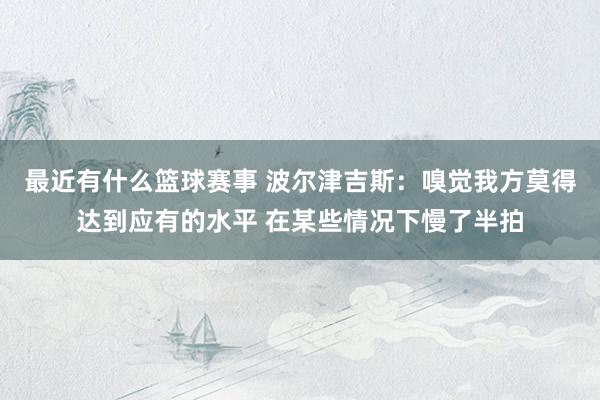 最近有什么篮球赛事 波尔津吉斯：嗅觉我方莫得达到应有的水平 在某些情况下慢了半拍