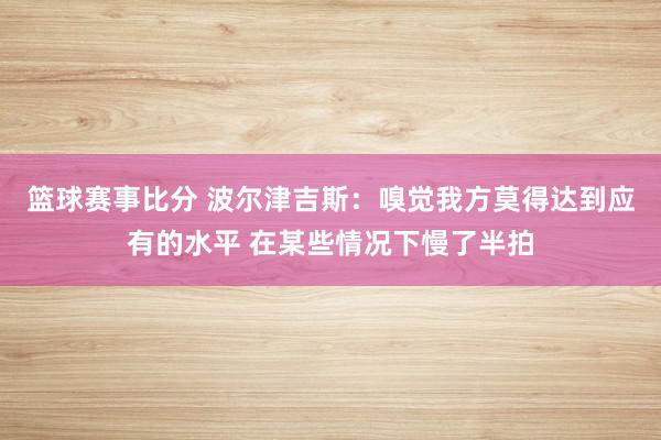 篮球赛事比分 波尔津吉斯：嗅觉我方莫得达到应有的水平 在某些情况下慢了半拍