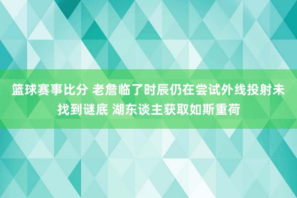 篮球赛事比分 老詹临了时辰仍在尝试外线投射未找到谜底 湖东谈主获取如斯重荷