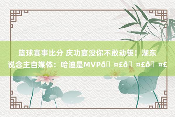 篮球赛事比分 庆功宴没你不敢动筷！湖东说念主自媒体：哈迪是MVP🤣🤣🤣