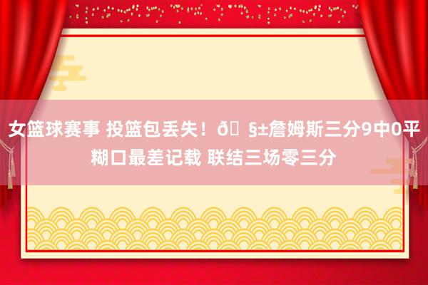 女篮球赛事 投篮包丢失！🧱詹姆斯三分9中0平糊口最差记载 联结三场零三分