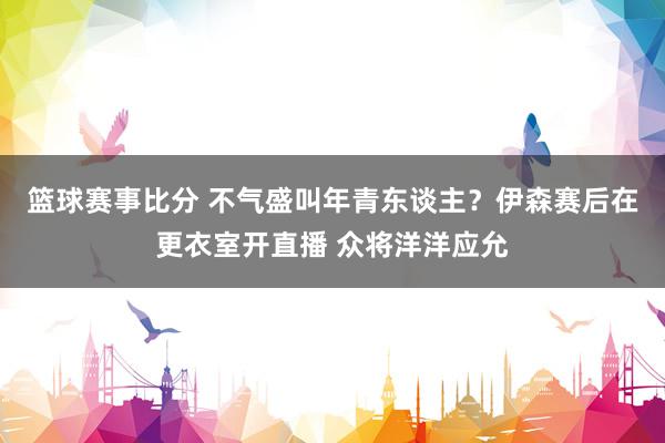 篮球赛事比分 不气盛叫年青东谈主？伊森赛后在更衣室开直播 众将洋洋应允