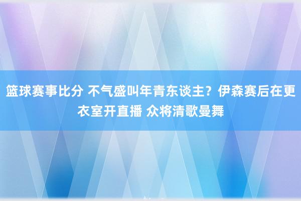 篮球赛事比分 不气盛叫年青东谈主？伊森赛后在更衣室开直播 众将清歌曼舞