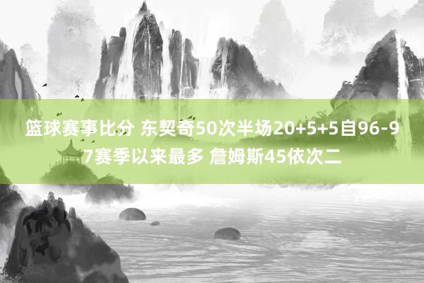 篮球赛事比分 东契奇50次半场20+5+5自96-97赛季以来最多 詹姆斯45依次二