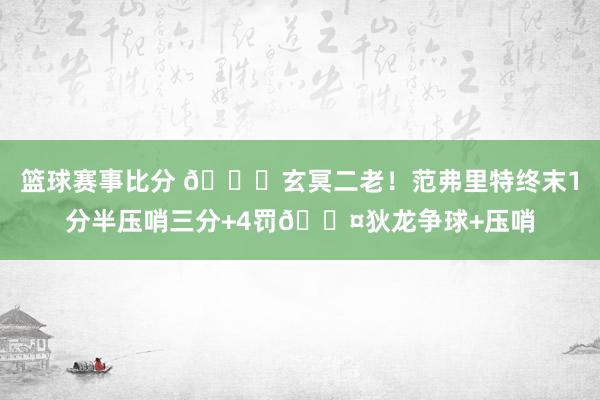 篮球赛事比分 🚀玄冥二老！范弗里特终末1分半压哨三分+4罚😤狄龙争球+压哨