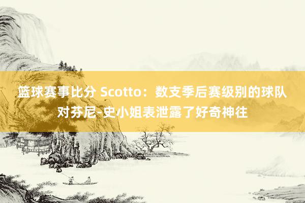 篮球赛事比分 Scotto：数支季后赛级别的球队对芬尼-史小姐表泄露了好奇神往