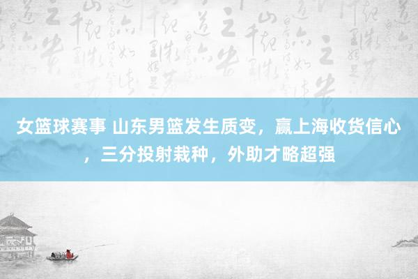 女篮球赛事 山东男篮发生质变，赢上海收货信心，三分投射栽种，外助才略超强