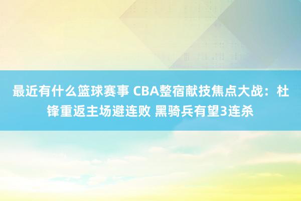 最近有什么篮球赛事 CBA整宿献技焦点大战：杜锋重返主场避连败 黑骑兵有望3连杀