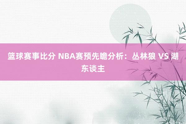 篮球赛事比分 NBA赛预先瞻分析：丛林狼 VS 湖东谈主