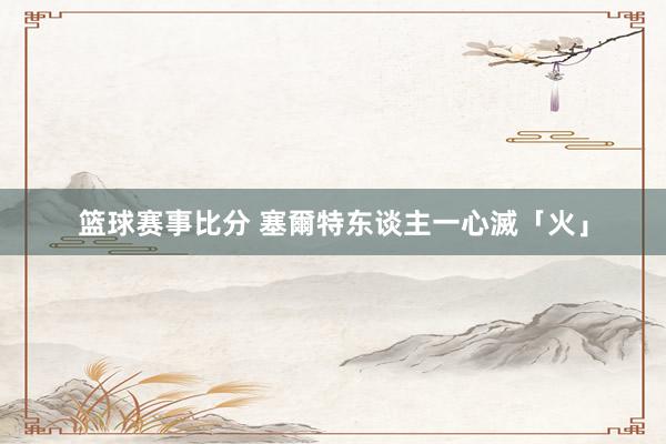 篮球赛事比分 塞爾特东谈主一心滅「火」