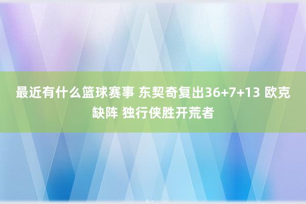 最近有什么篮球赛事 东契奇复出36+7+13 欧克缺阵 独行侠胜开荒者