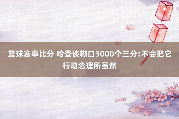 篮球赛事比分 哈登谈糊口3000个三分:不会把它行动念理所虽然