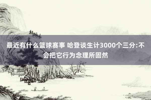 最近有什么篮球赛事 哈登谈生计3000个三分:不会把它行为念理所固然