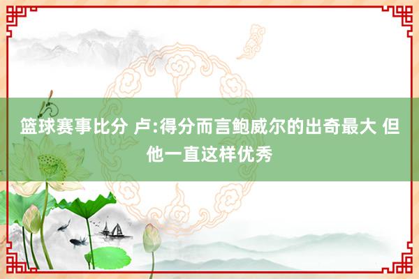 篮球赛事比分 卢:得分而言鲍威尔的出奇最大 但他一直这样优秀