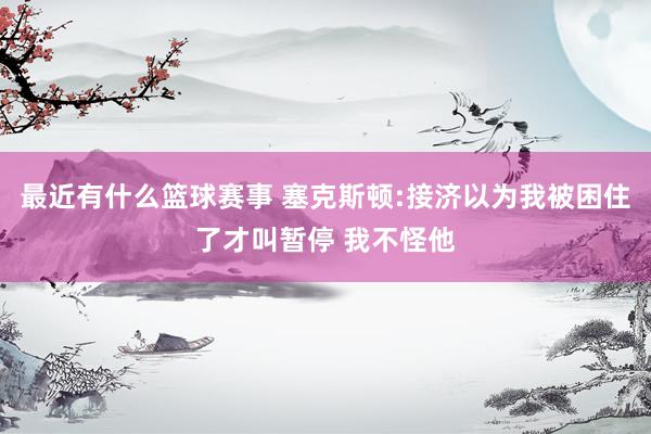 最近有什么篮球赛事 塞克斯顿:接济以为我被困住了才叫暂停 我不怪他