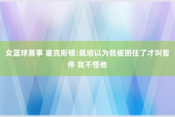 女篮球赛事 塞克斯顿:栽培以为我被困住了才叫暂停 我不怪他