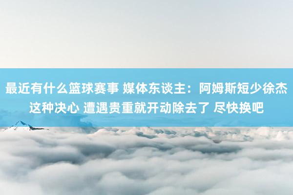 最近有什么篮球赛事 媒体东谈主：阿姆斯短少徐杰这种决心 遭遇贵重就开动除去了 尽快换吧