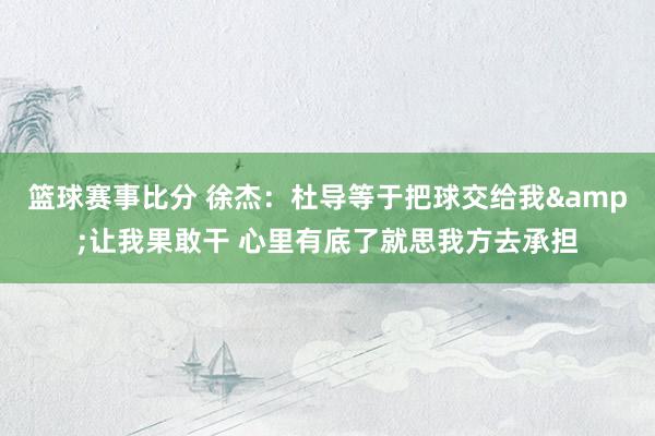 篮球赛事比分 徐杰：杜导等于把球交给我&让我果敢干 心里有底了就思我方去承担