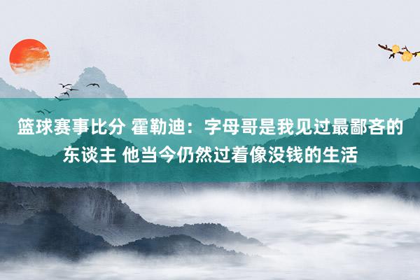 篮球赛事比分 霍勒迪：字母哥是我见过最鄙吝的东谈主 他当今仍然过着像没钱的生活