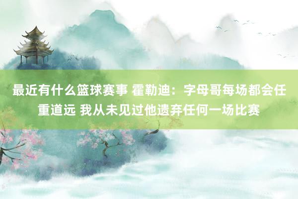 最近有什么篮球赛事 霍勒迪：字母哥每场都会任重道远 我从未见过他遗弃任何一场比赛