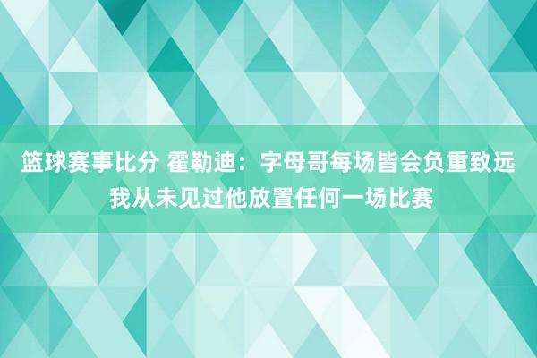 篮球赛事比分 霍勒迪：字母哥每场皆会负重致远 我从未见过他放置任何一场比赛