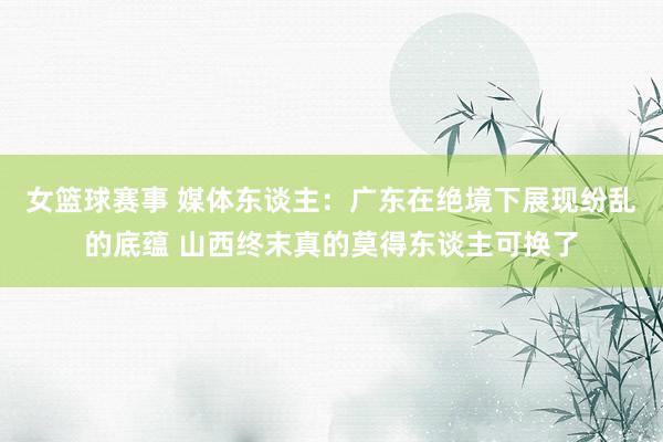 女篮球赛事 媒体东谈主：广东在绝境下展现纷乱的底蕴 山西终末真的莫得东谈主可换了