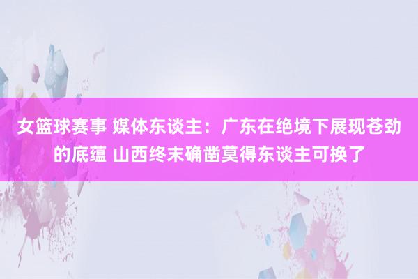 女篮球赛事 媒体东谈主：广东在绝境下展现苍劲的底蕴 山西终末确凿莫得东谈主可换了