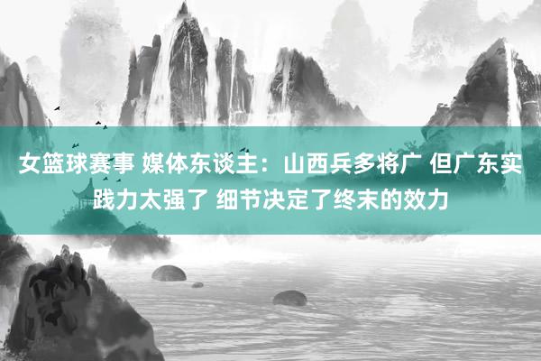 女篮球赛事 媒体东谈主：山西兵多将广 但广东实践力太强了 细节决定了终末的效力