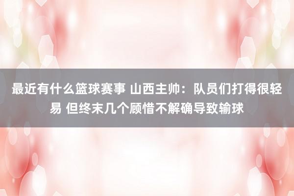 最近有什么篮球赛事 山西主帅：队员们打得很轻易 但终末几个顾惜不解确导致输球