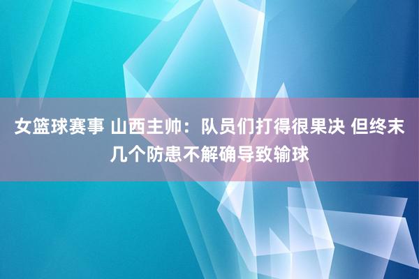 女篮球赛事 山西主帅：队员们打得很果决 但终末几个防患不解确导致输球