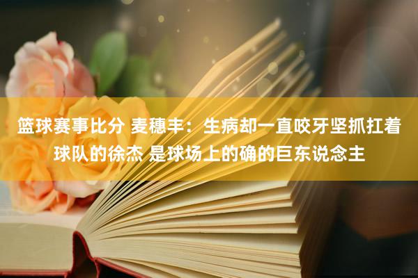 篮球赛事比分 麦穗丰：生病却一直咬牙坚抓扛着球队的徐杰 是球场上的确的巨东说念主