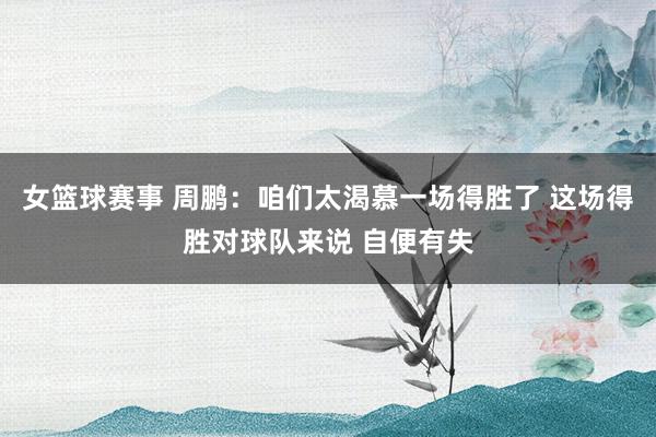 女篮球赛事 周鹏：咱们太渴慕一场得胜了 这场得胜对球队来说 自便有失