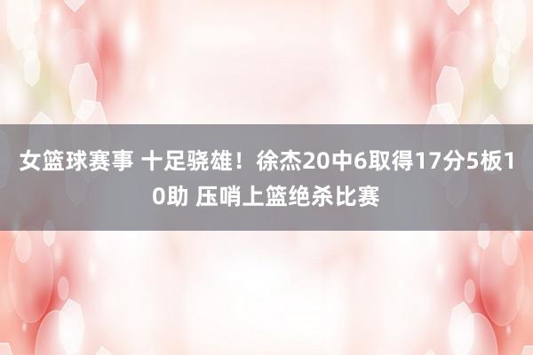 女篮球赛事 十足骁雄！徐杰20中6取得17分5板10助 压哨上篮绝杀比赛