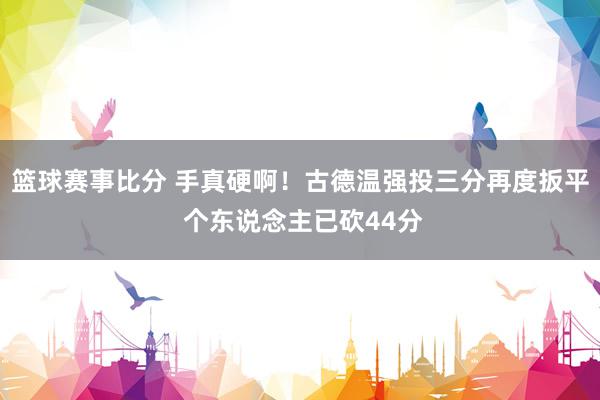 篮球赛事比分 手真硬啊！古德温强投三分再度扳平 个东说念主已砍44分