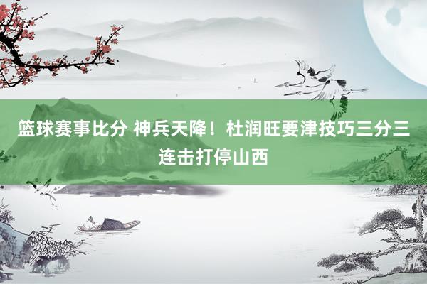 篮球赛事比分 神兵天降！杜润旺要津技巧三分三连击打停山西