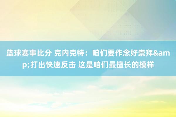 篮球赛事比分 克内克特：咱们要作念好崇拜&打出快速反击 这是咱们最擅长的模样