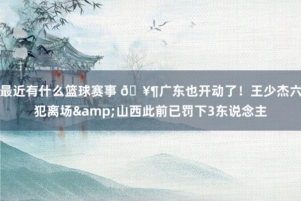 最近有什么篮球赛事 🥶广东也开动了！王少杰六犯离场&山西此前已罚下3东说念主